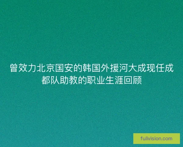 曾效力北京国安的韩国外援河大成现任成都队助教的职业生涯回顾