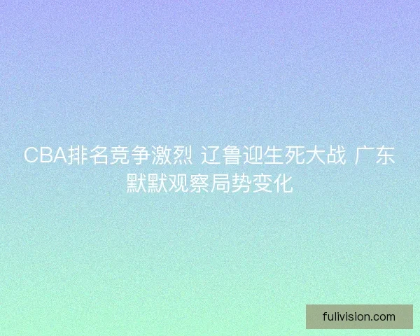 CBA排名竞争激烈 辽鲁迎生死大战 广东默默观察局势变化