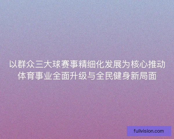 以群众三大球赛事精细化发展为核心推动体育事业全面升级与全民健身新局面